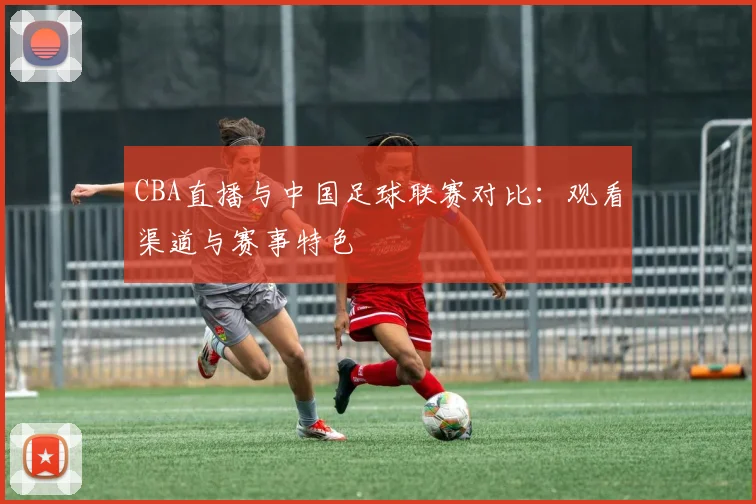 CBA直播与中国足球联赛对比:观看渠道与赛事特色
